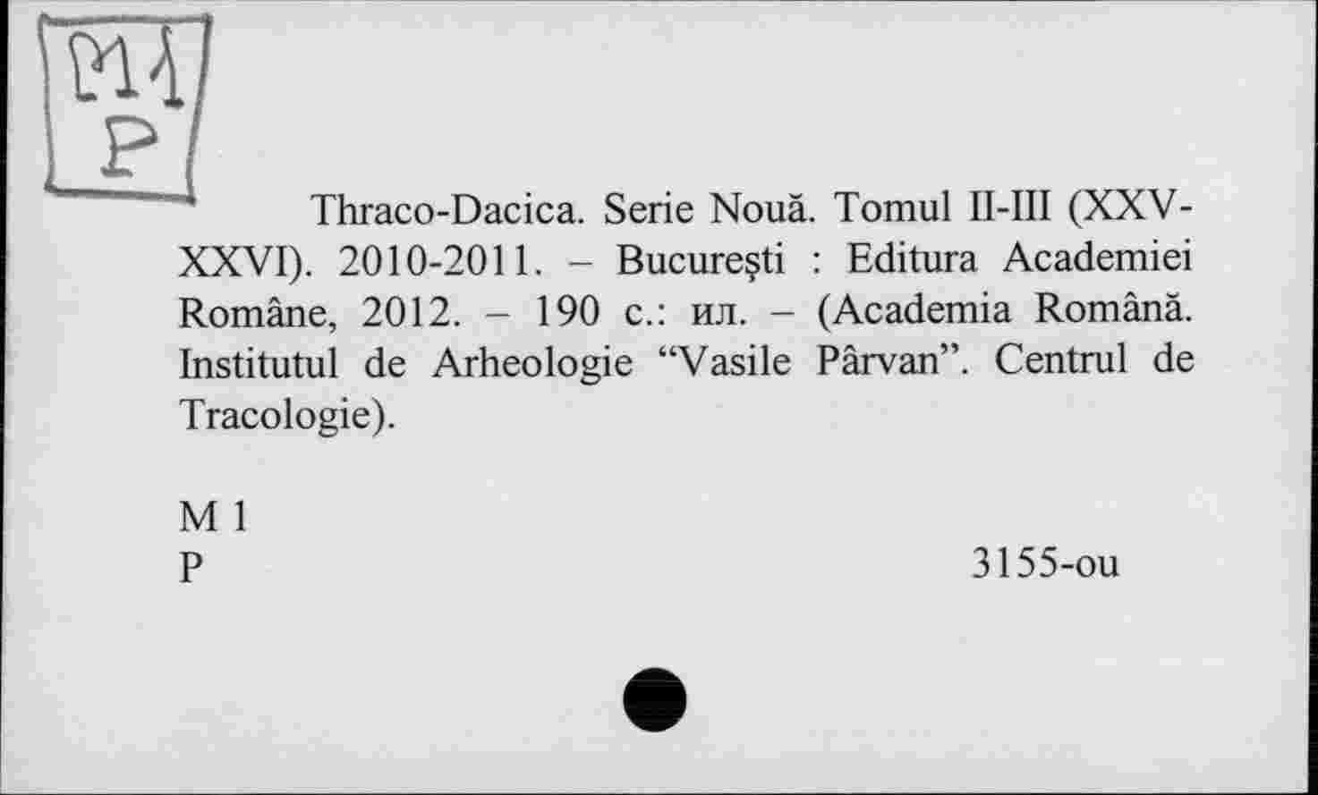 ﻿
Thraco-Dacica. Serie Noua. Tomul П-Ш (XXV-XXVI). 2010-2011. - Bucureçti : Editura Academiei Romäne, 2012. - 190 с.: ил. - (Academia Românâ. Institutul de Arheologie “Vasile Pârvan”. Centrul de
Tracologie).
M 1
P
3155-ou